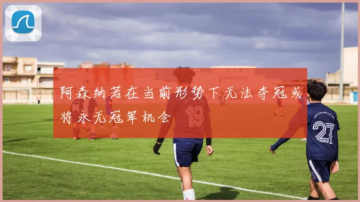 阿森纳若在当前形势下无法夺冠或将永无冠军机会