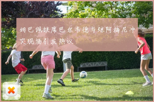 姆巴佩缺席巴尔韦德与琼阿梅尼冲突现场引发热议