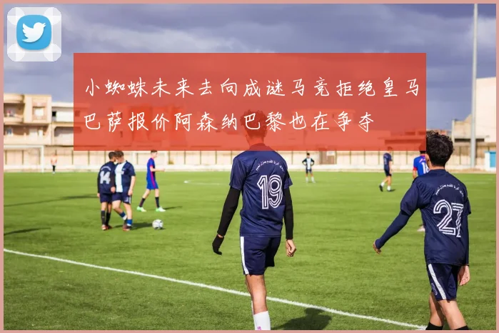小蜘蛛未来去向成谜马竞拒绝皇马巴萨报价阿森纳巴黎也在争夺