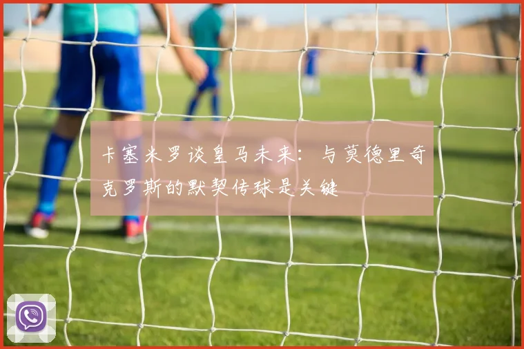 卡塞米罗谈皇马未来：与莫德里奇克罗斯的默契传球是关键