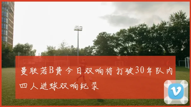 曼联若B费今日双响将打破30年队内四人进球双响纪录