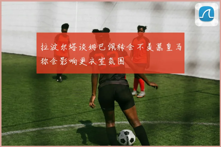 拉波尔塔谈姆巴佩转会不羡慕皇马称会影响更衣室氛围
