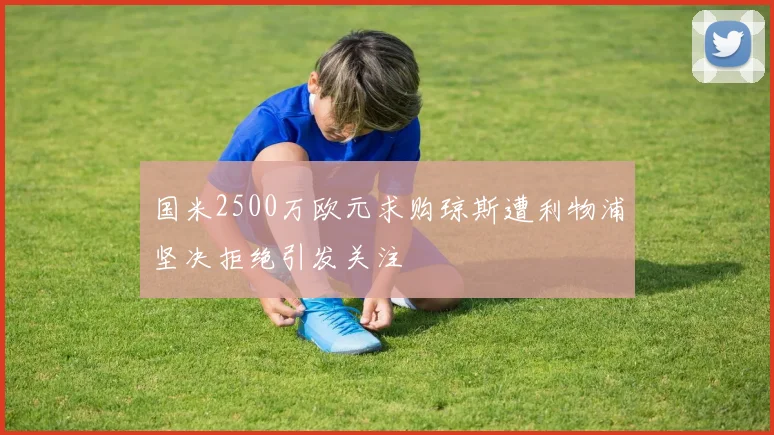国米2500万欧元求购琼斯遭利物浦坚决拒绝引发关注