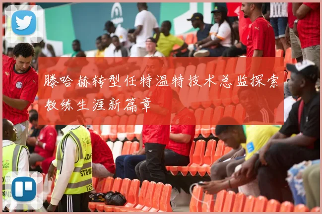 滕哈赫转型任特温特技术总监探索教练生涯新篇章