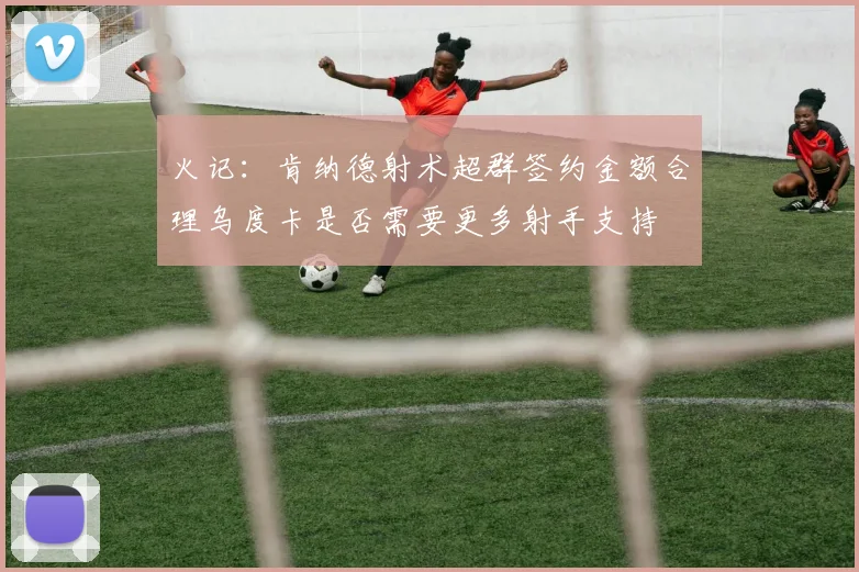 火记：肯纳德射术超群签约金额合理乌度卡是否需要更多射手支持