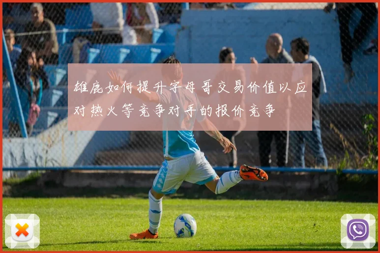 雄鹿如何提升字母哥交易价值以应对热火等竞争对手的报价竞争