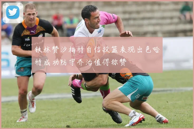 铁林赞沙梅特自信投篮表现出色哈特成功防守乔治值得称赞