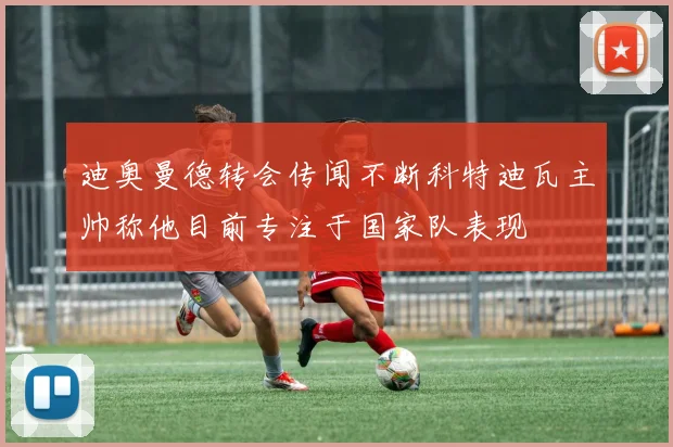 迪奥曼德转会传闻不断科特迪瓦主帅称他目前专注于国家队表现