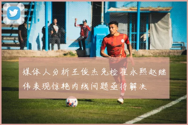 媒体人分析王俊杰免检崔永熙赵继伟表现惊艳内线问题亟待解决
