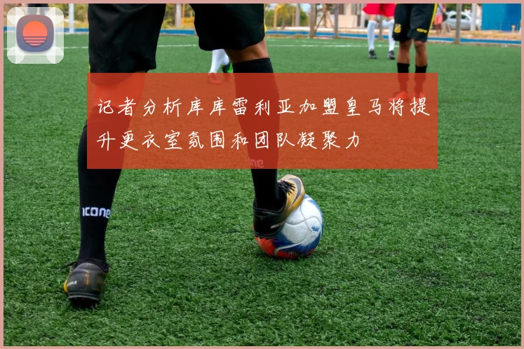 记者分析库库雷利亚加盟皇马将提升更衣室氛围和团队凝聚力