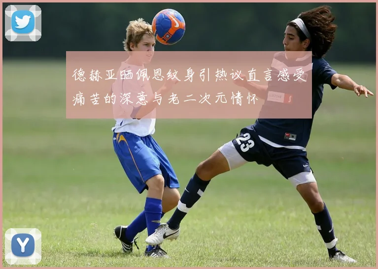 德赫亚晒佩恩纹身引热议直言感受痛苦的深意与老二次元情怀