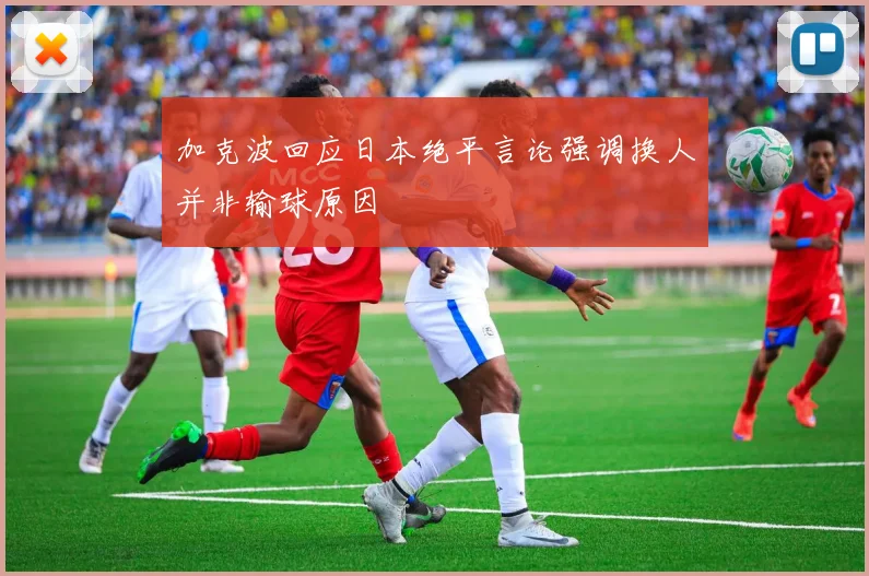 加克波回应日本绝平言论强调换人并非输球原因