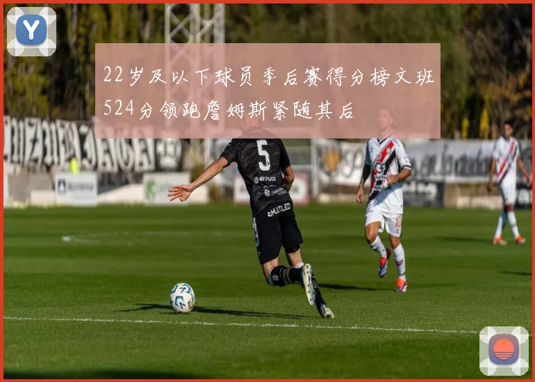 22岁及以下球员季后赛得分榜文班524分领跑詹姆斯紧随其后